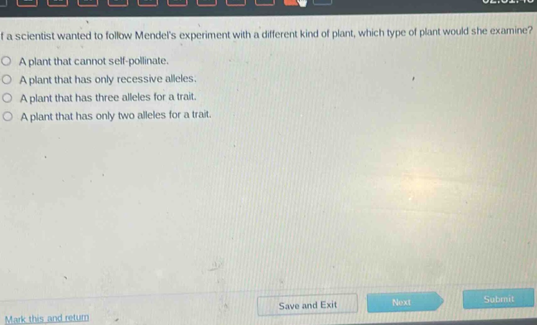 if a scientist wanted to follow mendels experiment with a different kind of plant, which type of plant would she examine?\na plant that cannot self - pollinate.\na plant that has only recessive alleles.\na plant that has three alleles for a trait.\na plant that has only two alleles for a trait.