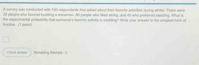 a survey was conducted with 150 respondents that asked about their favorite activities during winter. there were 30 people who favored building a snowman, 80 people who liked skiing, and 40 who preferred sledding. what is the experimental probability that someones favorite activity is sledding? write your answer in the simplest form of fraction. (1 point)