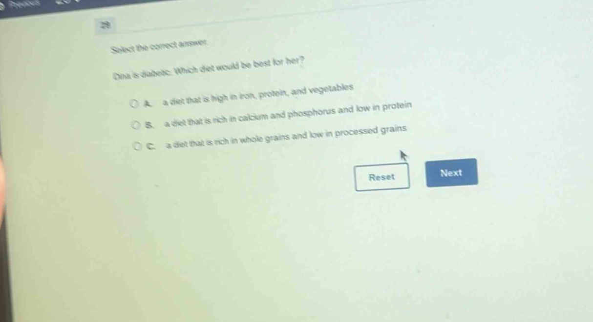 select the correct answer.\ndina is diabetic. which diet would be best for her?\na. a diet that is high in iron, protein, and vegetables\nb. a diet that is rich in calcium and phosphorus and low in protein\nc. a diet that is rich in whole grains and low in processed grains