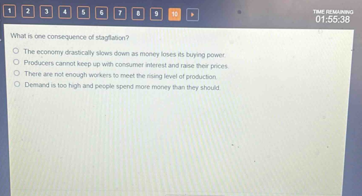what is one consequence of stagflation?\nthe economy drastically slows down as money loses its buying power.\nproducers cannot keep up with consumer interest and raise their prices.\nthere are not enough workers to meet the rising level of production.\ndemand is too high and people spend more money than they should.