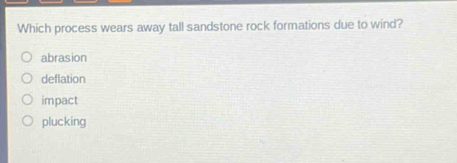 which process wears away tall sandstone rock formations due to wind?\nabrasion\ndeflation\nimpact\nplucking