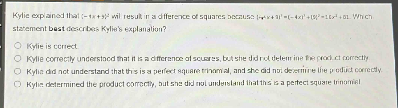 kylie explained that (-4x + 9)^2 will result in a difference of squares because (-4x + 9)^2=(-4x)^2+(9)^2 = 16x^2+81. which statement best describes kylies explanation?\no kylie is correct.\no kylie correctly understood that it is a difference of squares, but she did not determine the product correctly.\no kylie did not understand that this is a perfect square trinomial, and she did not determine the product correctly.\no kylie determined the product correctly, but she did not understand that this is a perfect square trinomial.