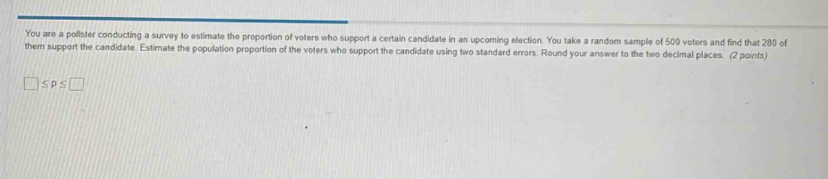 you are a pollster conducting a survey to estimate the proportion of voters who support a certain candidate in an upcoming election. you take a random sample of 500 voters and find that 280 of them support the candidate. estimate the population proportion of the voters who support the candidate using two standard errors. round your answer to the two decimal places. (2 points)\n□≤p≤□