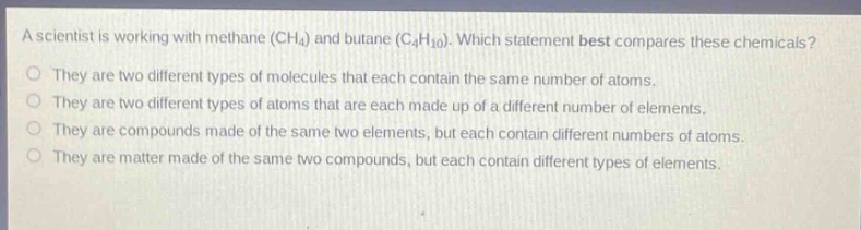 a scientist is working with methane (ch₄) and butane (c₄h₁₀). which statement best compares these chemicals?\no they are two different types of molecules that each contain the same number of atoms.\no they are two different types of atoms that are each made up of a different number of elements.\no they are compounds made of the same two elements, but each contain different numbers of atoms.\no they are matter made of the same two compounds, but each contain different types of elements.