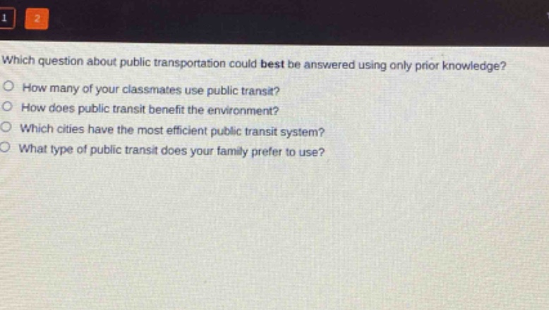 which question about public transportation could best be answered using only prior knowledge?\nhow many of your classmates use public transit?\nhow does public transit benefit the environment?\nwhich cities have the most efficient public transit system?\nwhat type of public transit does your family prefer to use?