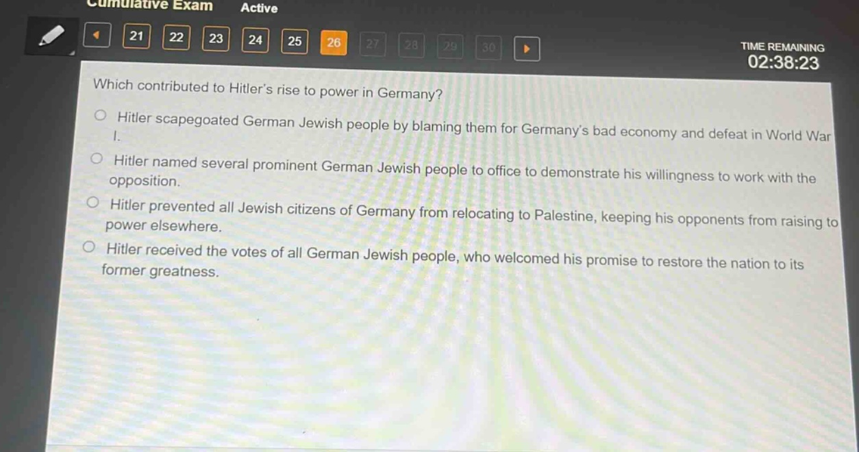 which contributed to hitlers rise to power in germany?\n○ hitler scapegoated german jewish people by blaming them for germanys bad economy and defeat in world war i.\n○ hitler named several prominent german jewish people to office to demonstrate his willingness to work with the opposition.\n○ hitler prevented all jewish citizens of germany from relocating to palestine, keeping his opponents from raising to power elsewhere.\n○ hitler received the votes of all german jewish people, who welcomed his promise to restore the nation to its former greatness.