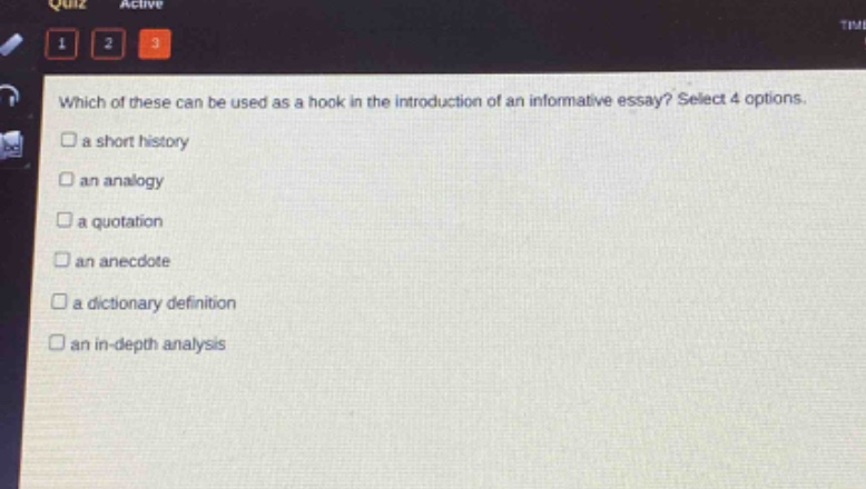 which of these can be used as a hook in the introduction of an informative essay? select 4 options.\n□ a short history\n□ an analogy\n□ a quotation\n□ an anecdote\n□ a dictionary definition\n□ an in - depth analysis