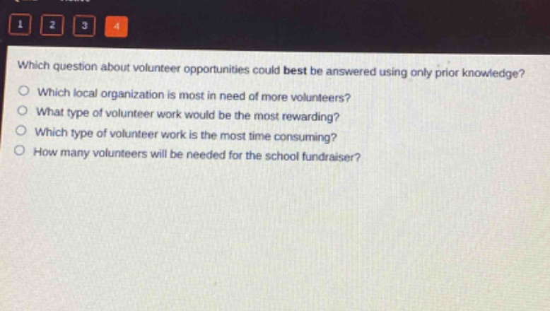 which question about volunteer opportunities could best be answered using only prior knowledge?\nwhich local organization is most in need of more volunteers?\nwhat type of volunteer work would be the most rewarding?\nwhich type of volunteer work is the most time - consuming?\nhow many volunteers will be needed for the school fundraiser?