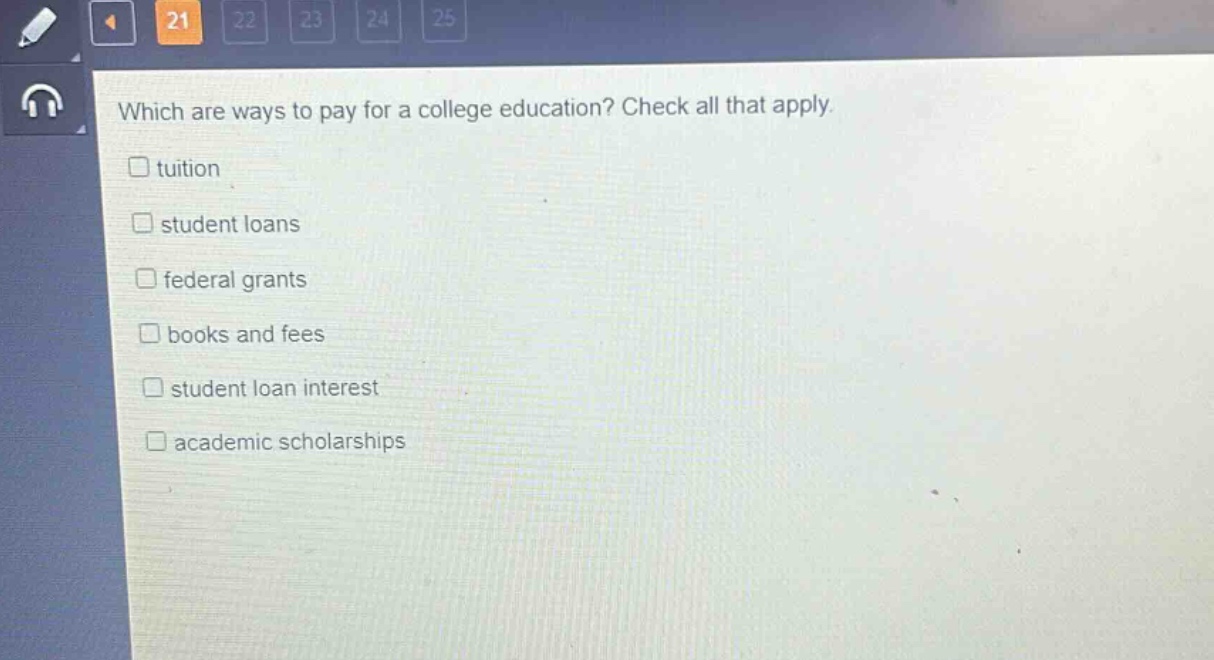 which are ways to pay for a college education? check all that apply.\ntuition\nstudent loans\nfederal grants\nbooks and fees\nstudent loan interest\nacademic scholarships