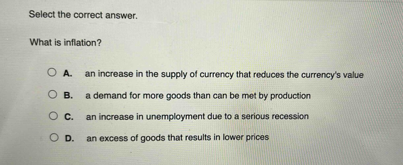 select the correct answer. what is inflation? a. an increase in the supply of currency that reduces the currencys value b. a demand for more goods than can be met by production c. an increase in unemployment due to a serious recession d. an excess of goods that results in lower prices
