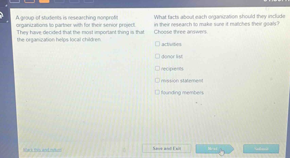 a group of students is researching nonprofit organizations to partner with for their senior project. they have decided that the most important thing is that the organization helps local children. what facts about each organization should they include in their research to make sure it matches their goals? choose three answers. activities donor list recipients mission statement founding members