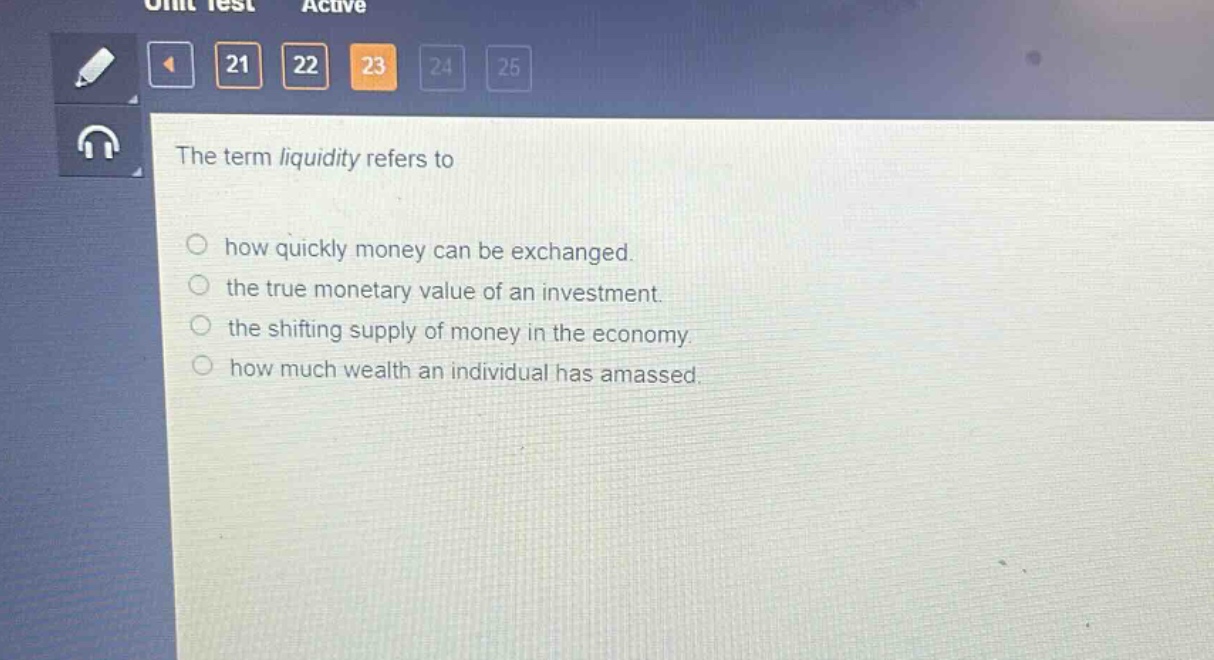 the term liquidity refers to\n○ how quickly money can be exchanged.\n○ the true monetary value of an investment.\n○ the shifting supply of money in the economy.\n○ how much wealth an individual has amassed.