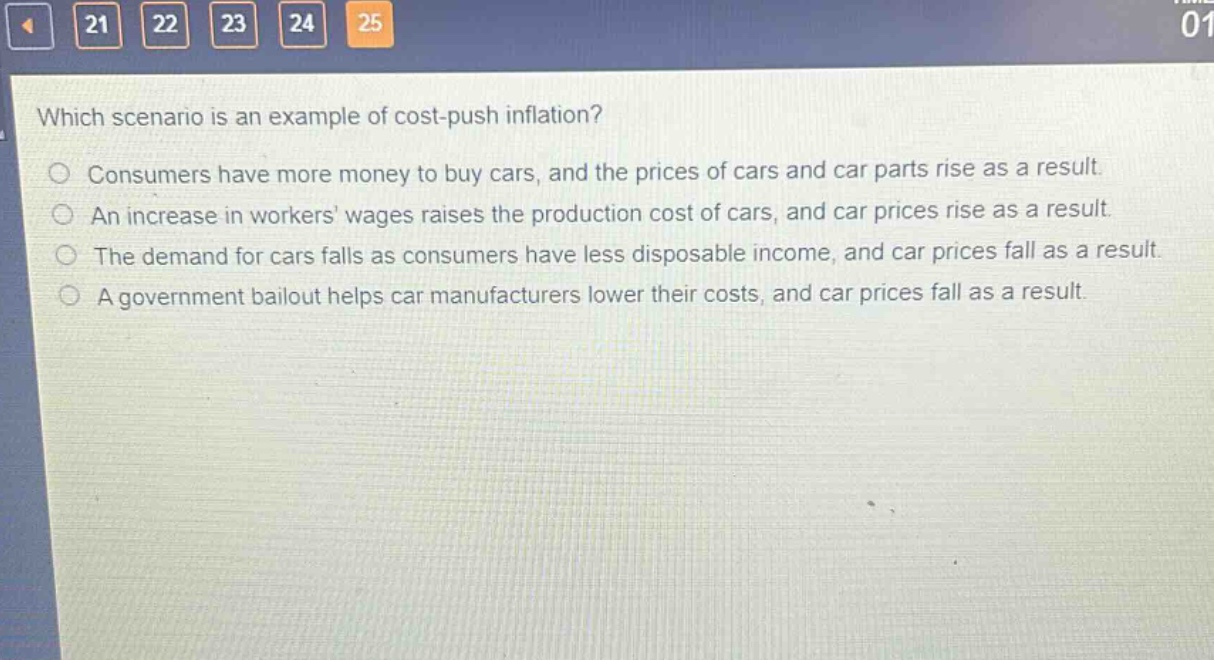 which scenario is an example of cost - push inflation?\nconsumers have more money to buy cars, and the prices of cars and car parts rise as a result.\nan increase in workers wages raises the production cost of cars, and car prices rise as a result.\nthe demand for cars falls as consumers have less disposable income, and car prices fall as a result.\na government bailout helps car manufacturers lower their costs, and car prices fall as a result.
