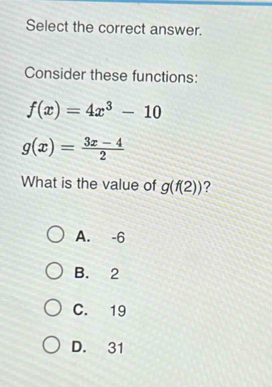 select the correct answer. consider these functions: $f(x)=4x^{3}-10$ $g(x)=\frac{3x - 4}{2}$ what is the value of $g(f(2))$? a. -6 b. 2 c. 19 d. 31