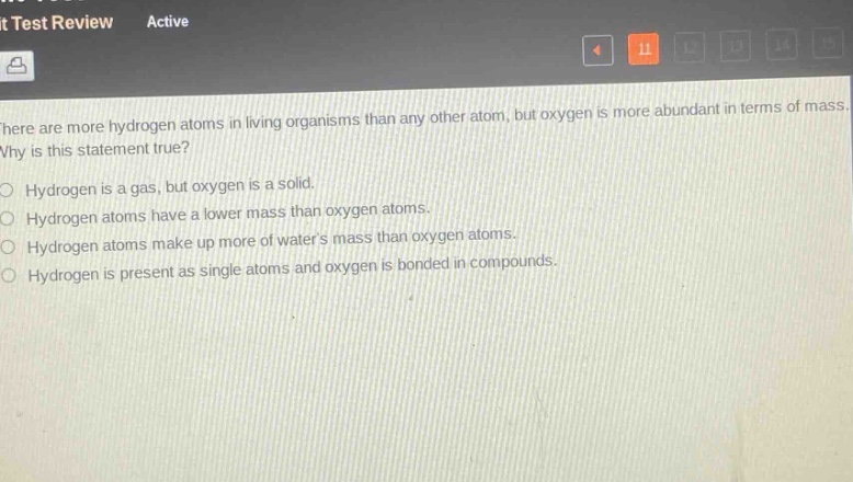 there are more hydrogen atoms in living organisms than any other atom, but oxygen is more abundant in terms of mass. why is this statement true?\no hydrogen is a gas, but oxygen is a solid.\no hydrogen atoms have a lower mass than oxygen atoms.\no hydrogen atoms make up more of waters mass than oxygen atoms.\no hydrogen is present as single atoms and oxygen is bonded in compounds.