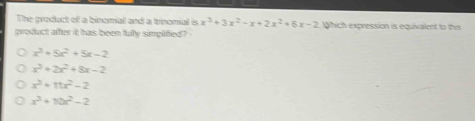 the product of a binomial and a trinomial is $x^{3}+3x^{2}-x + 2x^{2}+6x - 2$. which expression is equivalent to this product after it has been fully simplified?\n$x^{3}+5x^{2}+5x - 2$\n$x^{3}+2x^{2}+8x - 2$\n$x^{3}+11x^{2}-2$\n$x^{3}+10x^{2}-2$