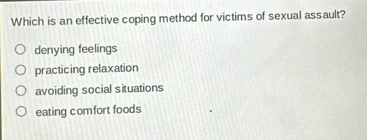 which is an effective coping method for victims of sexual assault?\n○ denying feelings\n○ practicing relaxation\n○ avoiding social situations\n○ eating comfort foods