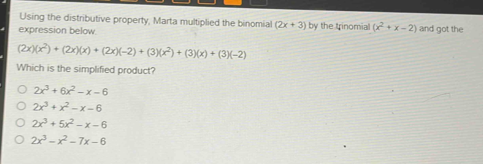 using the distributive property, marta multiplied the binomial (2x + 3) by the trinomial (x² + x - 2) and got the expression below.\n(2x)(x²)+(2x)(x)+(2x)(-2)+(3)(x²)+(3)(x)+(3)(-2)\nwhich is the simplified product?\no 2x³ + 6x² - x - 6\no 2x³ + x² - x - 6\no 2x³ + 5x² - x - 6\no 2x³ - x² - 7x - 6
