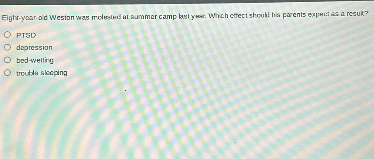 eight - year - old weston was molested at summer camp last year. which effect should his parents expect as a result?\n○ ptsd\n○ depression\n○ bed - wetting\n○ trouble sleeping
