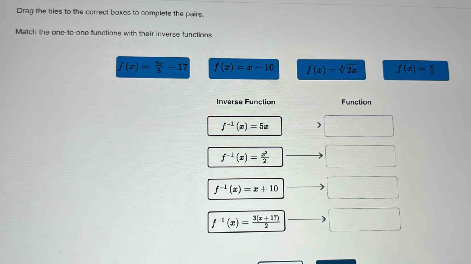 drag the tiles to the correct boxes to complete the pairs. match the one - to - one functions with their inverse functions. $f(x)=\frac{2x}{3}-17$ $f(x)=x - 10$ $f(x)=sqrt3{2x}$ $f(x)=\frac{x}{5}$ inverse function function $f^{-1}(x)=5x$ $f^{-1}(x)=\frac{x^{3}}{2}$ $f^{-1}(x)=x + 10$ $f^{-1}(x)=\frac{3(x + 17)}{2}$