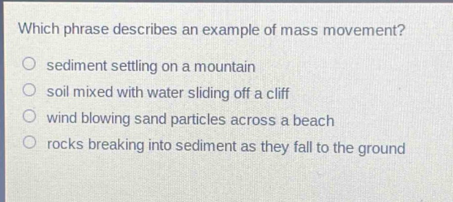 which phrase describes an example of mass movement?\n sediment settling on a mountain\n soil mixed with water sliding off a cliff\n wind blowing sand particles across a beach\n rocks breaking into sediment as they fall to the ground