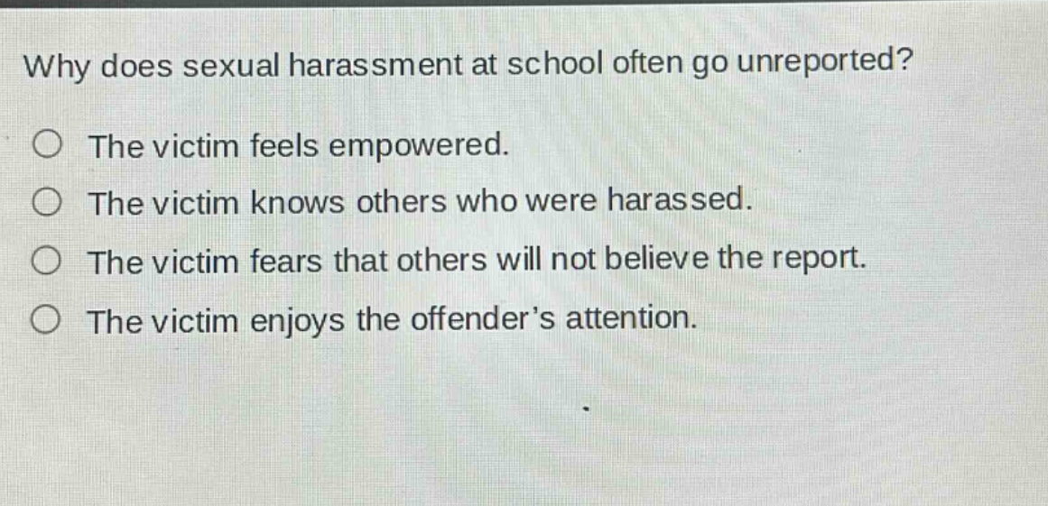 why does sexual harassment at school often go unreported?\nthe victim feels empowered.\nthe victim knows others who were harassed.\nthe victim fears that others will not believe the report.\nthe victim enjoys the offender’s attention.