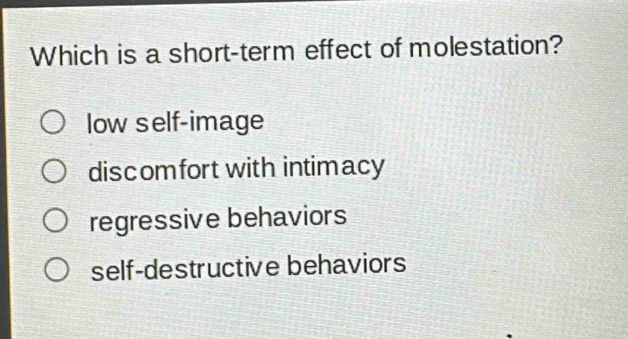 which is a short - term effect of molestation?\n○ low self - image\n○ discomfort with intimacy\n○ regressive behaviors\n○ self - destructive behaviors