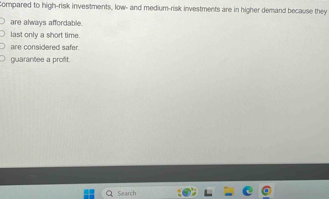 compared to high - risk investments, low - and medium - risk investments are in higher demand because they\nare always affordable.\nlast only a short time.\nare considered safer.\nguarantee a profit.