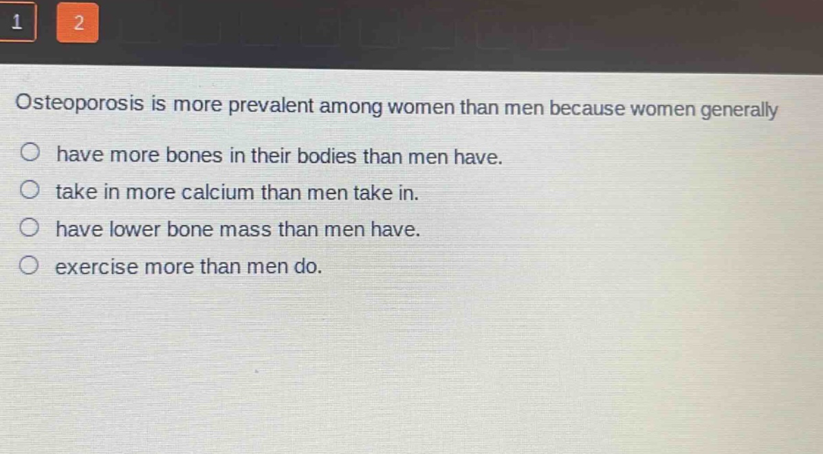 osteoporosis is more prevalent among women than men because women generally\n○ have more bones in their bodies than men have.\n○ take in more calcium than men take in.\n○ have lower bone mass than men have.\n○ exercise more than men do.