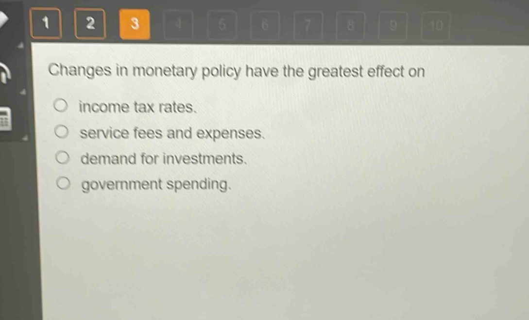 changes in monetary policy have the greatest effect on\n○ income tax rates.\n○ service fees and expenses.\n○ demand for investments.\n○ government spending.