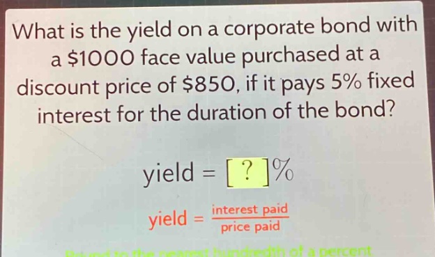 what is the yield on a corporate bond with a $1000 face value purchased at a discount price of $850, if it pays 5% fixed interest for the duration of the bond?\nyield = ?%\nyield = \\frac{interest paid}{price paid}