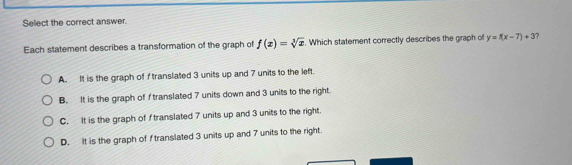 select the correct answer. each statement describes a transformation of the graph of $f(x)=sqrt3{x}$. which statement correctly describes the graph of $y = f(x - 7)+3$? a. it is the graph of $f$ translated 3 units up and 7 units to the left. b. it is the graph of $f$ translated 7 units down and 3 units to the right. c. it is the graph of $f$ translated 7 units up and 3 units to the right. d. it is the graph of $f$ translated 3 units up and 7 units to the right.