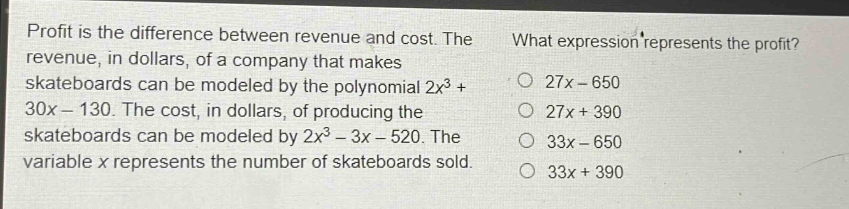 profit is the difference between revenue and cost. the revenue, in dollars, of a company that makes skateboards can be modeled by the polynomial $2x^{3}+30x - 130$. the cost, in dollars, of producing the skateboards can be modeled by $2x^{3}-3x - 520$. the variable $x$ represents the number of skateboards sold. what expression represents the profit? $27x - 650$ $27x + 390$ $33x - 650$ $33x + 390$