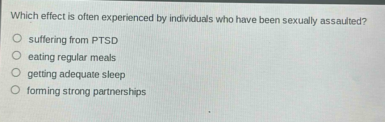 which effect is often experienced by individuals who have been sexually assaulted?\n○ suffering from ptsd\n○ eating regular meals\n○ getting adequate sleep\n○ forming strong partnerships