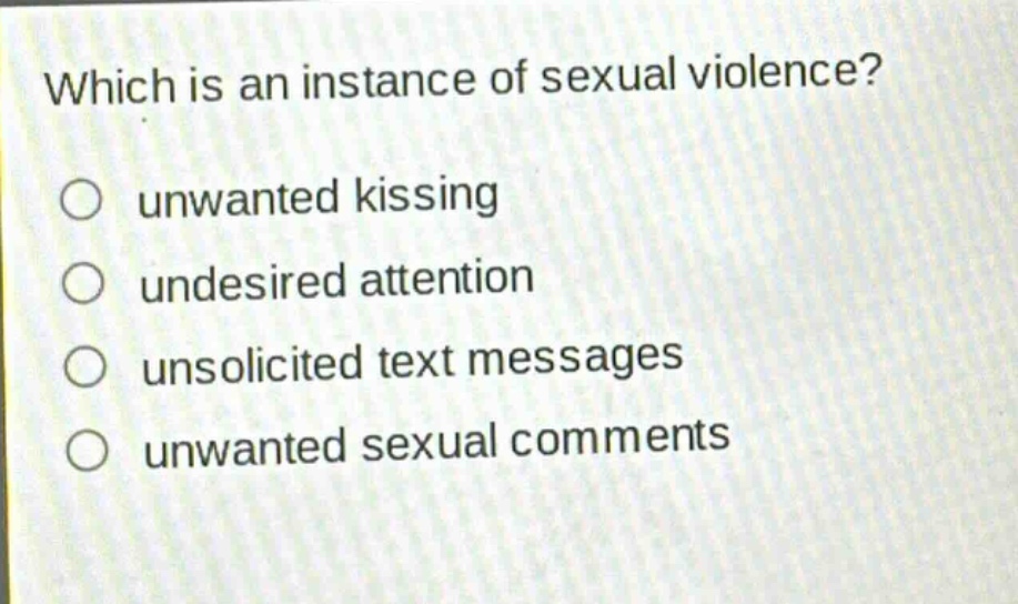 which is an instance of sexual violence?\nunwanted kissing\ndesired attention\nunsolicited text messages\nunwanted sexual comments