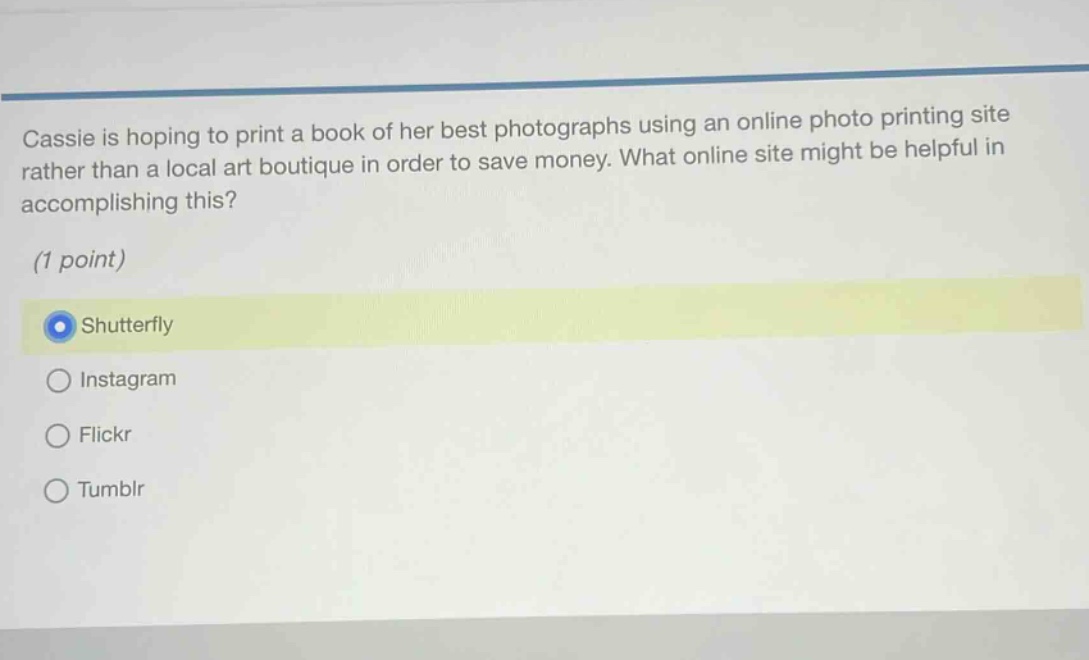 cassie is hoping to print a book of her best photographs using an online photo printing site rather than a local art boutique in order to save money. what online site might be helpful in accomplishing this? (1 point) shutterfly instagram flickr tumblr