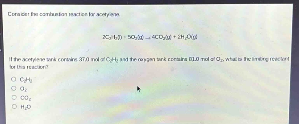 consider the combustion reaction for acetylene.\n2c₂h₂(l) + 5o₂(g) → 4co₂(g) + 2h₂o(g)\nif the acetylene tank contains 37.0 mol of c₂h₂ and the oxygen tank contains 81.0 mol of o₂, what is the limiting reactant for this reaction?\no c₂h₂\no o₂\no co₂\no h₂o