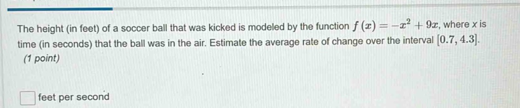 the height (in feet) of a soccer ball that was kicked is modeled by the function $f(x)=-x^{2}+9x$, where $x$ is time (in seconds) that the ball was in the air. estimate the average rate of change over the interval $0.7,4.3$. (1 point)\n\n$\\square$ feet per second