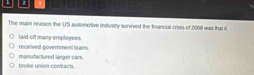 the main reason the us automotive industry survived the financial crisis of 2008 was that it\nlaid off many employees.\nreceived government loans.\nmanufactured larger cars.\nbroke union contracts.