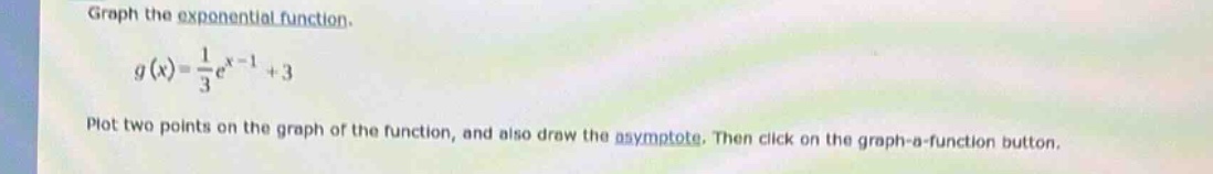 graph the exponential function.\ng(x)=\frac{1}{3}e^{x - 1}+3\nplot two points on the graph of the function, and also draw the asymptote. then click on the graph - a - function button.