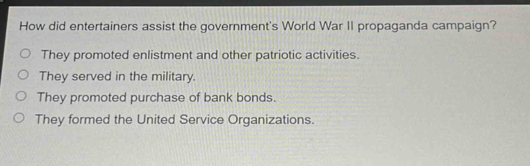 how did entertainers assist the governments world war ii propaganda campaign?\no they promoted enlistment and other patriotic activities.\no they served in the military.\no they promoted purchase of bank bonds.\no they formed the united service organizations.