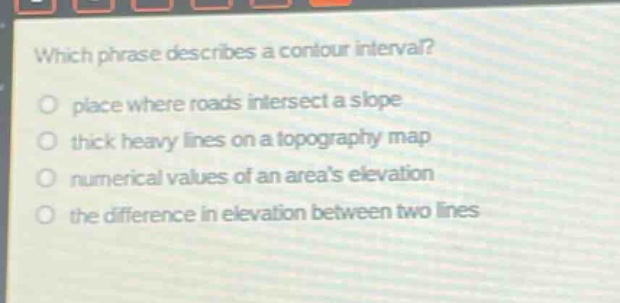 which phrase describes a contour interval?\nplace where roads intersect a slope\nthick heavy lines on a topography map\nnumerical values of an areas elevation\nthe difference in elevation between two lines