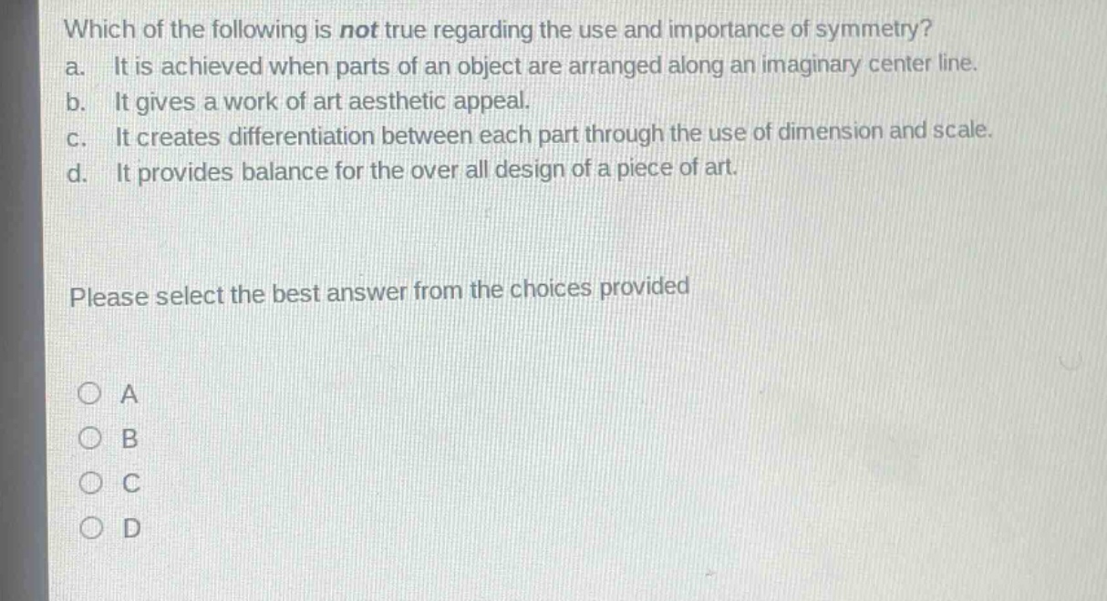 which of the following is not true regarding the use and importance of symmetry?\na. it is achieved when parts of an object are arranged along an imaginary center line.\nb. it gives a work of art aesthetic appeal.\nc. it creates differentiation between each part through the use of dimension and scale.\nd. it provides balance for the over all design of a piece of art.\nplease select the best answer from the choices provided\n○ a\n○ b\n○ c\n○ d