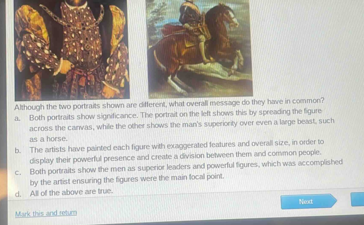 although the two portraits shown are different, what overall message do they have in common?\na. both portraits show significance. the portrait on the left shows this by spreading the figure across the canvas, while the other shows the mans superiority over even a large beast, such as a horse.\nb. the artists have painted each figure with exaggerated features and overall size, in order to display their powerful presence and create a division between them and common people.\nc. both portraits show the men as superior leaders and powerful figures, which was accomplished by the artist ensuring the figures were the main focal point.\nd. all of the above are true.\nmark this and return