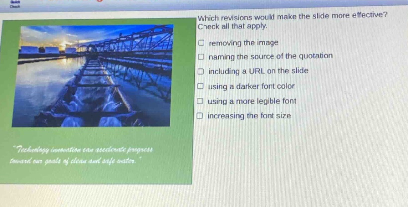 which revisions would make the slide more effective? check all that apply. removing the image naming the source of the quotation including a url on the slide using a darker font color using a more legible font increasing the font size \technology innovation can accelerate progress toward our goals of clean and safe water.\