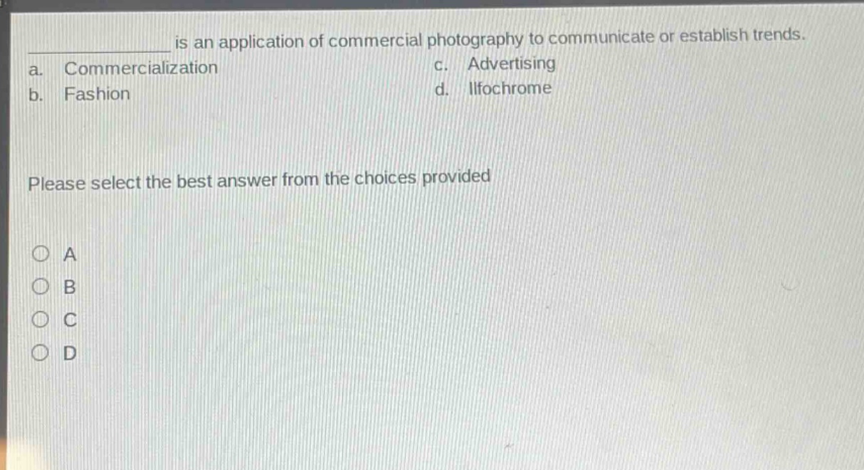 ______ is an application of commercial photography to communicate or establish trends.\na. commercialization c. advertising\nb. fashion d. ilfochrome\nplease select the best answer from the choices provided\n○ a\n○ b\n○ c\n○ d