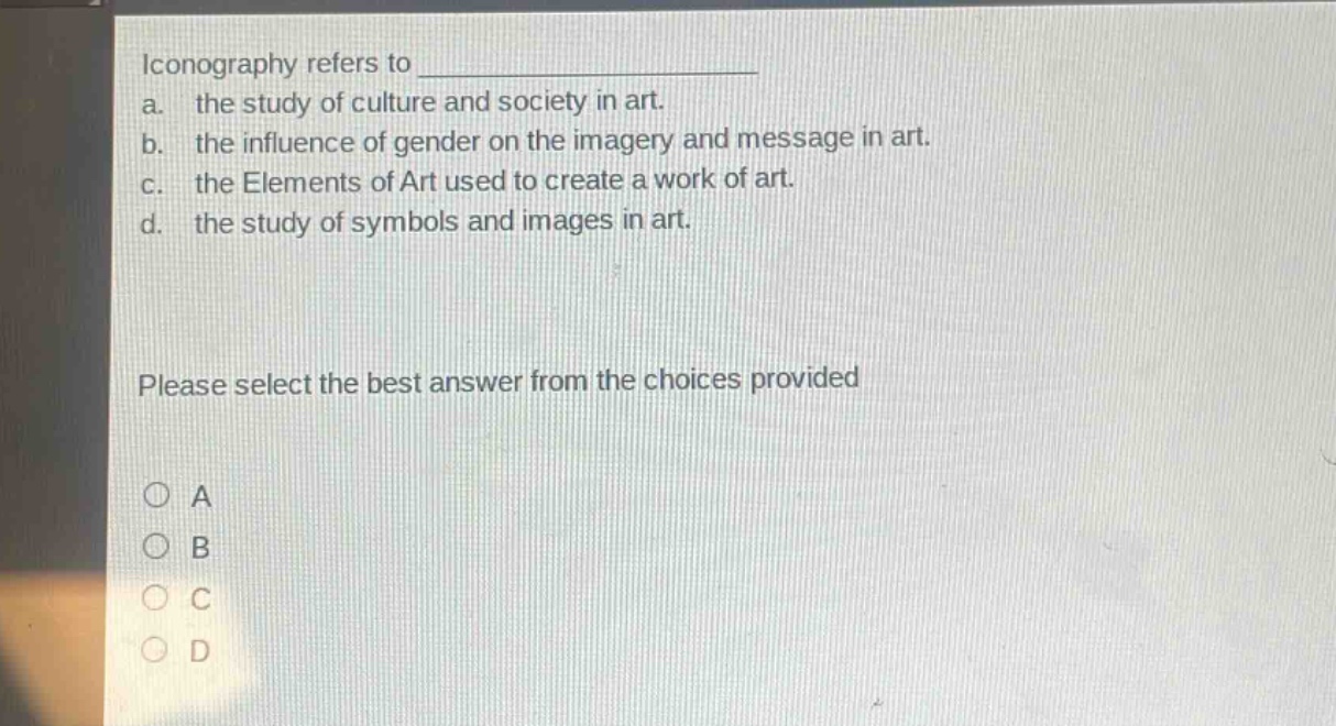iconography refers to \na. the study of culture and society in art.\nb. the influence of gender on the imagery and message in art.\nc. the elements of art used to create a work of art.\nd. the study of symbols and images in art.\nplease select the best answer from the choices provided\n○ a\n○ b\n○ c\n○ d