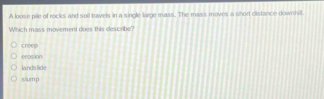 a loose pile of rocks and soil travels in a single large mass. the mass moves a short distance downhill. which mass movement does this describe?\ncreep\nerosion\nlandslide\nslump