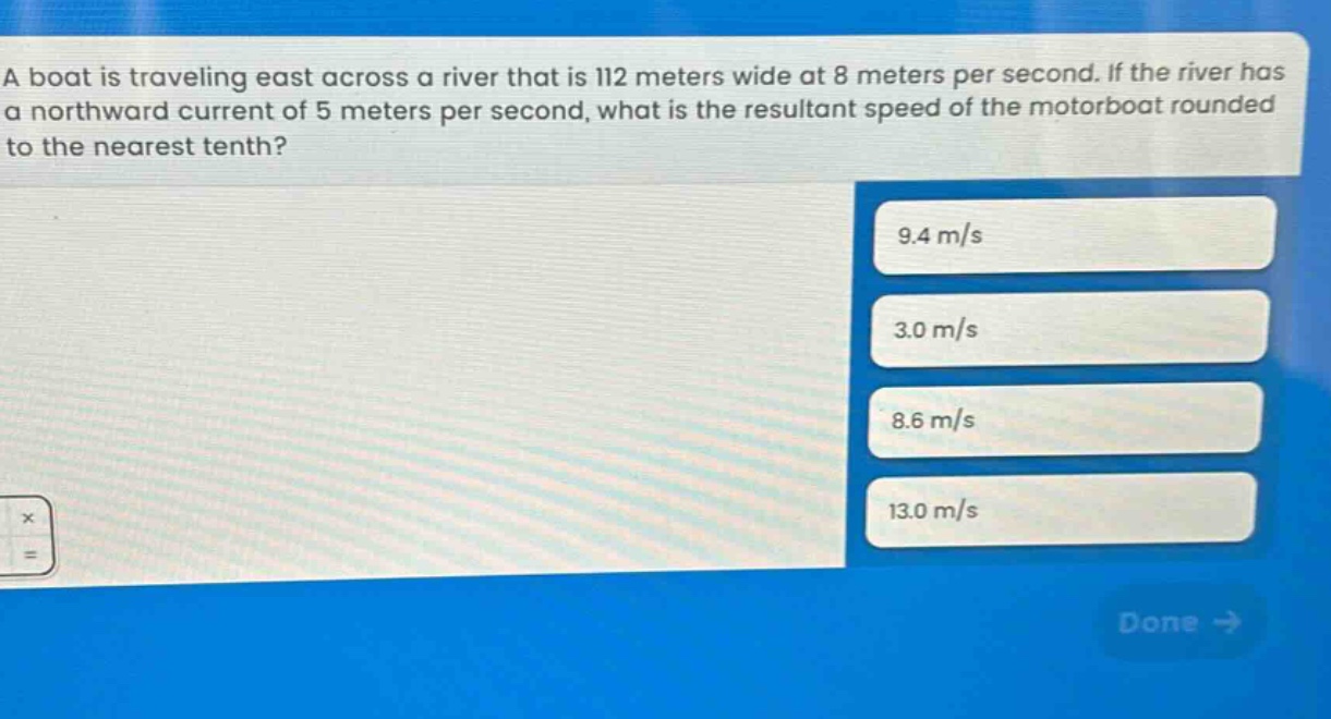 a boat is traveling east across a river that is 112 meters wide at 8 meters per second. if the river has a northward current of 5 meters per second, what is the resultant speed of the motorboat rounded to the nearest tenth? 9.4 m/s 3.0 m/s 8.6 m/s 13.0 m/s