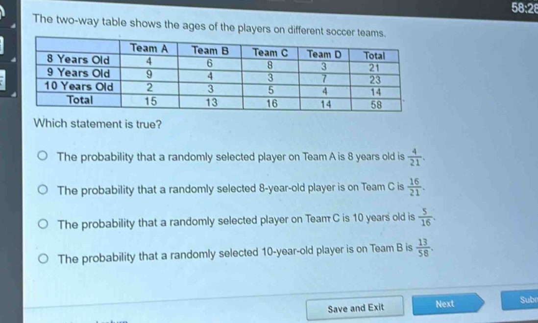 the two - way table shows the ages of the players on different soccer teams.\n| |team a|team b|team c|team d|total|\n|--|--|--|--|--|--|\n|8 years old|4|6|8|3|21|\n|9 years old|9|4|3|7|23|\n|10 years old|2|3|5|4|14|\n|total|15|13|16|14|58|\nwhich statement is true?\no the probability that a randomly selected player on team a is 8 years old is $\frac{4}{21}$.\no the probability that a randomly selected 8 - year - old player is on team c is $\frac{16}{21}$.\no the probability that a randomly selected player on team c is 10 years old is $\frac{5}{16}$.\no the probability that a randomly selected 10 - year - old player is on team b is $\frac{13}{58}$.